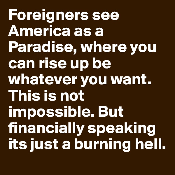Foreigners see America as a Paradise, where you can rise up be whatever you want. This is not impossible. But financially speaking its just a burning hell.