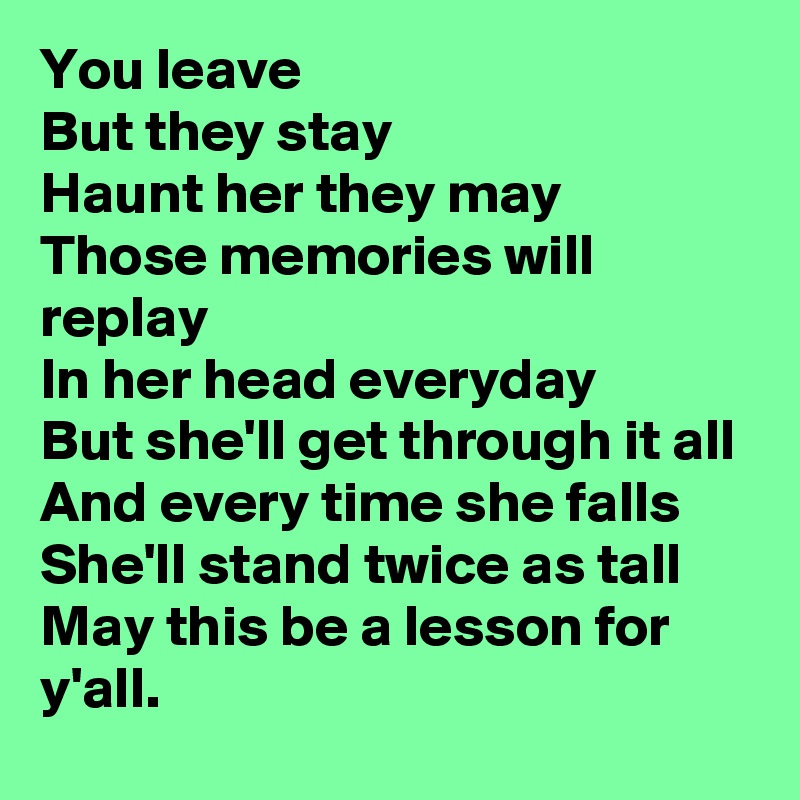 You leave
But they stay
Haunt her they may
Those memories will replay
In her head everyday
But she'll get through it all
And every time she falls
She'll stand twice as tall
May this be a lesson for y'all. 