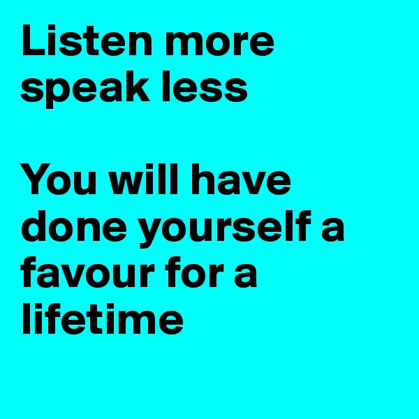 Listen more speak less

You will have done yourself a favour for a lifetime
