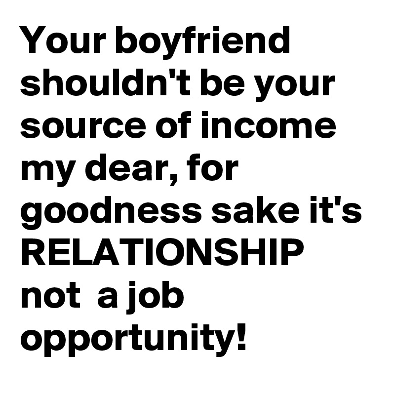 Your boyfriend shouldn't be your source of income my dear, for goodness sake it's RELATIONSHIP not  a job opportunity!
