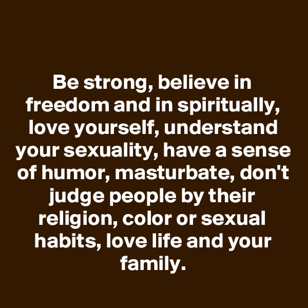 

Be strong, believe in freedom and in spiritually, love yourself, understand your sexuality, have a sense of humor, masturbate, don't judge people by their religion, color or sexual habits, love life and your family.
