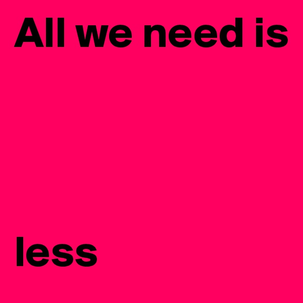 All we need is 




less 