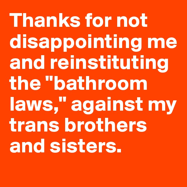 Thanks for not disappointing me and reinstituting the "bathroom laws," against my trans brothers and sisters.