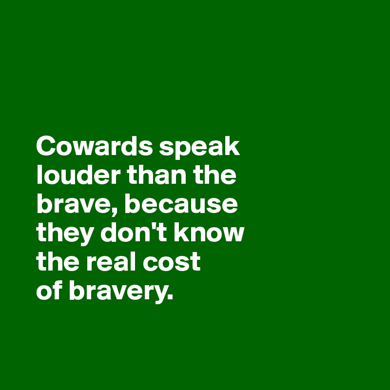 



   Cowards speak 
   louder than the 
   brave, because 
   they don't know
   the real cost
   of bravery. 
   
