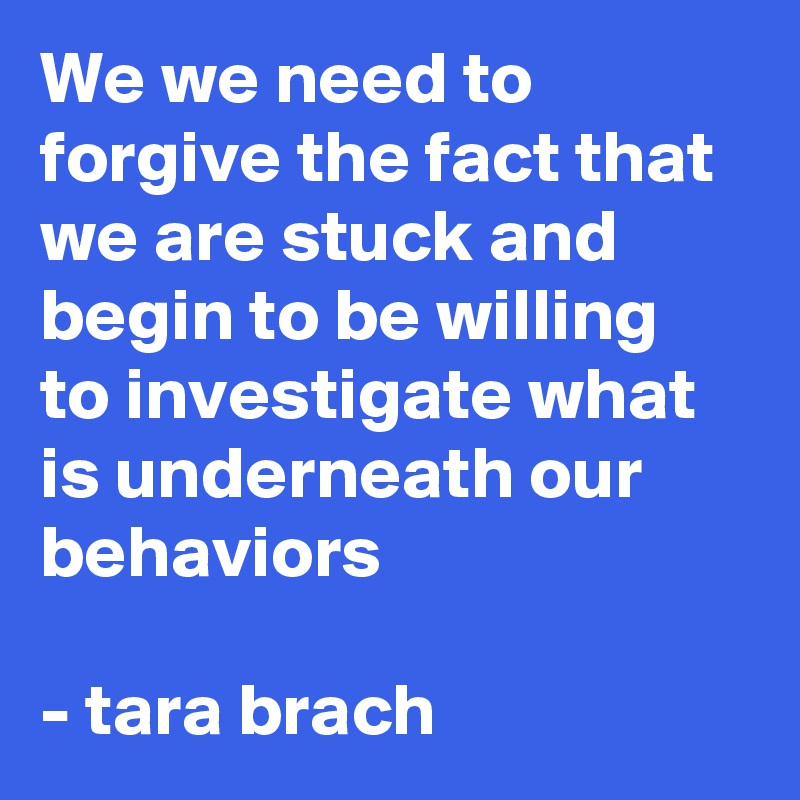 We we need to forgive the fact that we are stuck and begin to be willing to investigate what is underneath our behaviors 

- tara brach