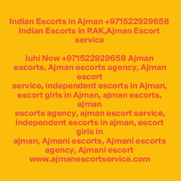 Indian Escorts in Ajman +971522929658 Indian Escorts in RAK,Ajman Escort
service

Juhi Now +971522929658 Ajman escorts, Ajman escorts agency, Ajman escort
service, independent escorts in Ajman, escort girls in Ajman, ajman escorts, ajman
escorts agency, ajman escort service, independent escorts in ajman, escort girls in
ajman, Ajmani escorts, Ajmani escorts agency, Ajmani escort 
www.ajmanescortservice.com
