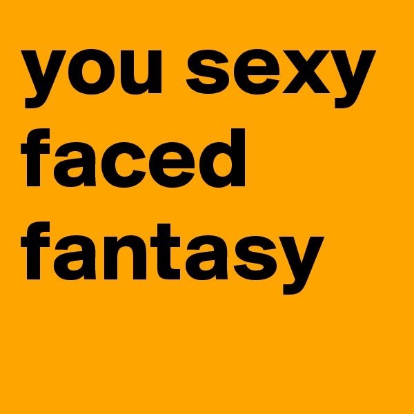 you sexy faced fantasy