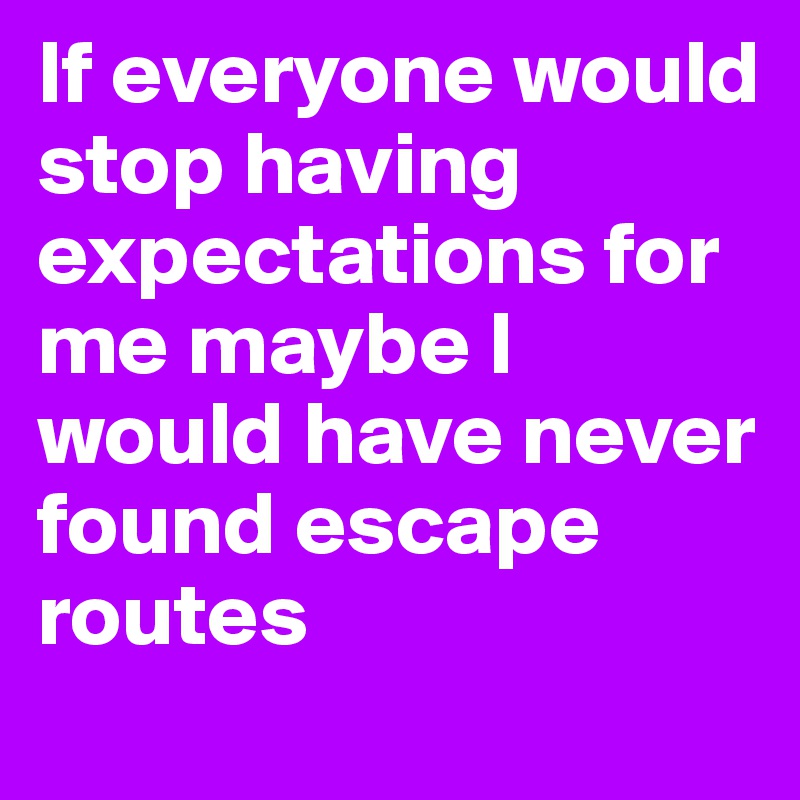 If everyone would stop having expectations for me maybe I would have never found escape routes 