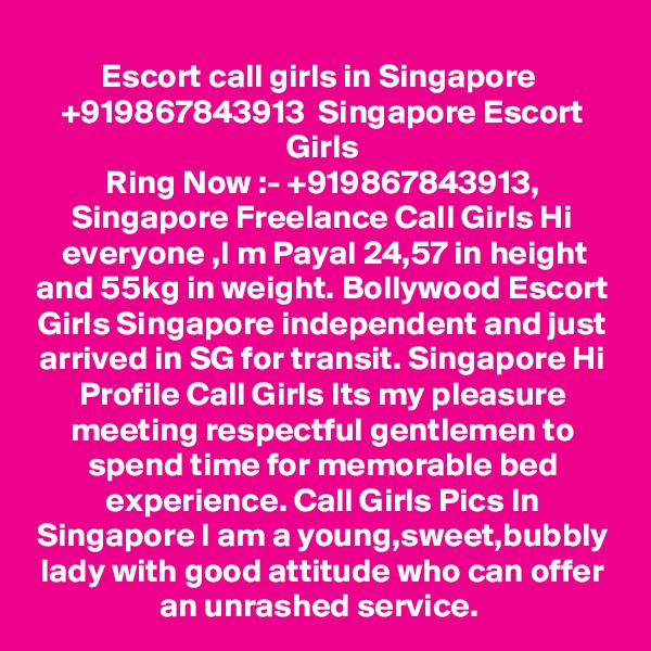 Escort call girls in Singapore  +919867843913  Singapore Escort Girls
Ring Now :- +919867843913, Singapore Freelance Call Girls Hi everyone ,I m Payal 24,57 in height and 55kg in weight. Bollywood Escort Girls Singapore independent and just arrived in SG for transit. Singapore Hi Profile Call Girls Its my pleasure meeting respectful gentlemen to spend time for memorable bed experience. Call Girls Pics In Singapore I am a young,sweet,bubbly lady with good attitude who can offer an unrashed service. 