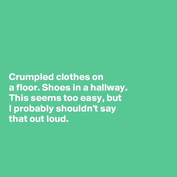 





Crumpled clothes on 
a floor. Shoes in a hallway. 
This seems too easy, but 
I probably shouldn't say 
that out loud. 




