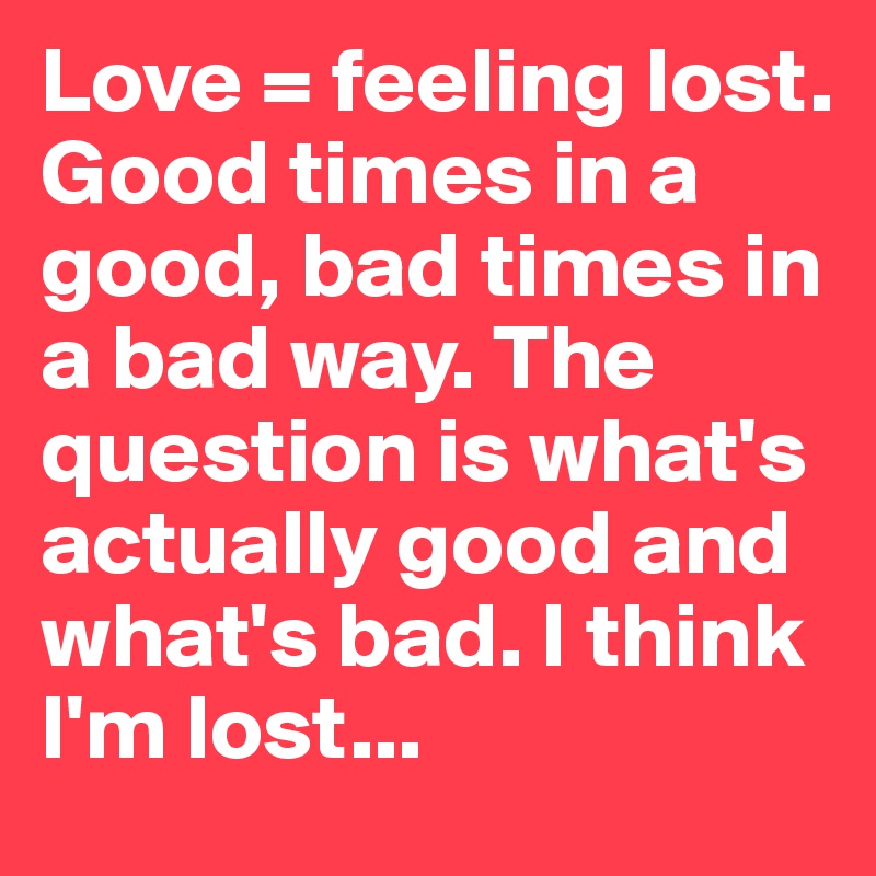 Love = feeling lost. Good times in a good, bad times in a bad way. The question is what's actually good and what's bad. I think I'm lost...