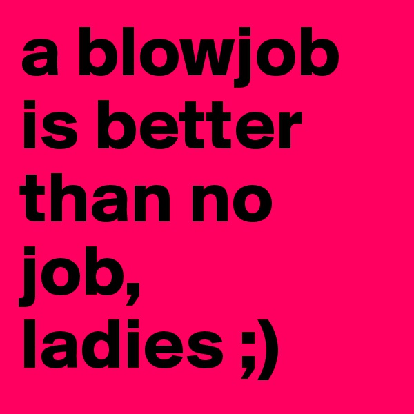 a blowjob is better than no job, ladies ;) 