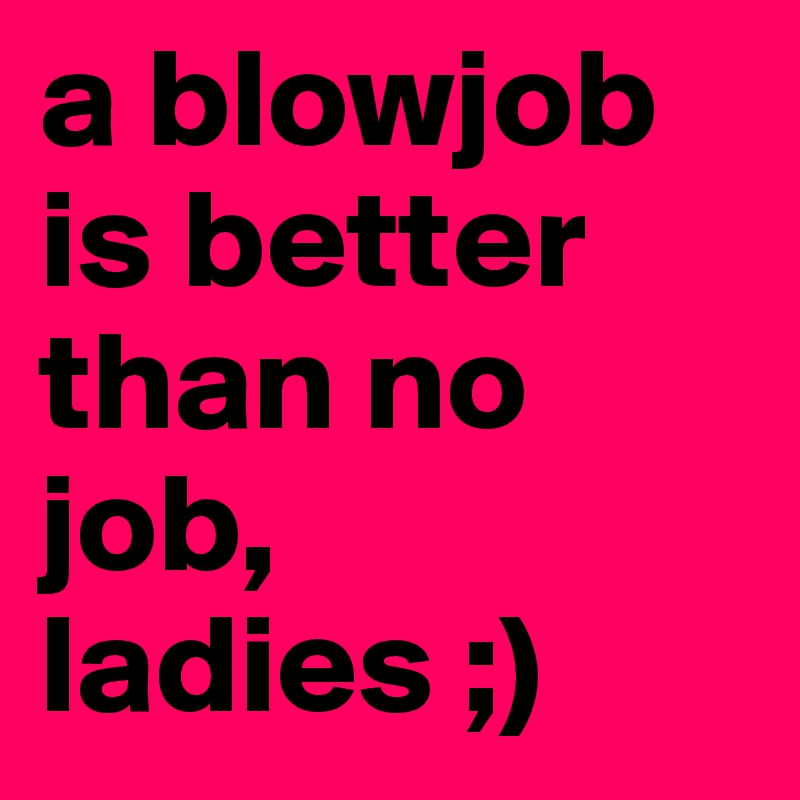 a blowjob is better than no job, ladies ;) 