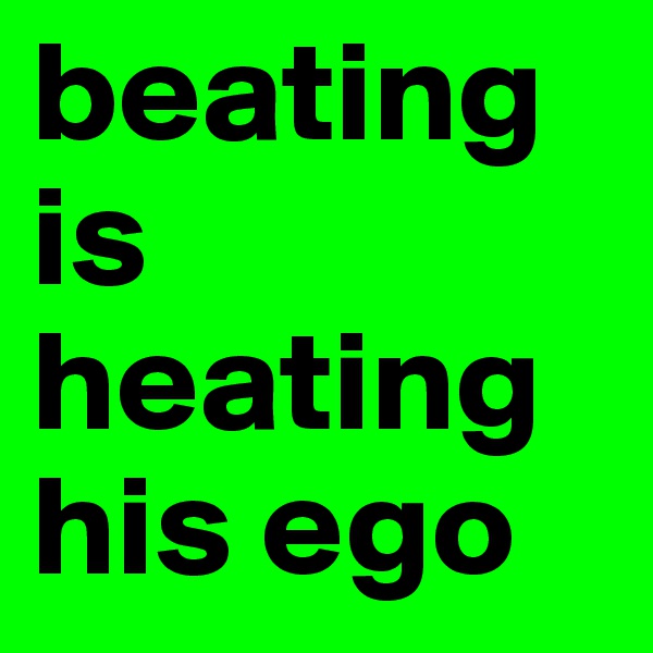 beating is heating his ego 