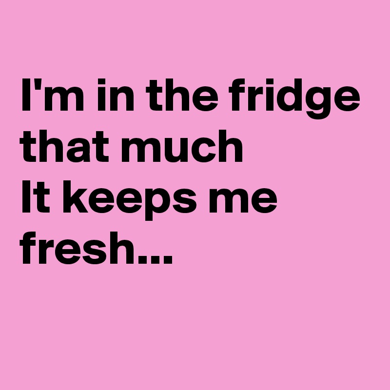 
I'm in the fridge that much
It keeps me fresh...
