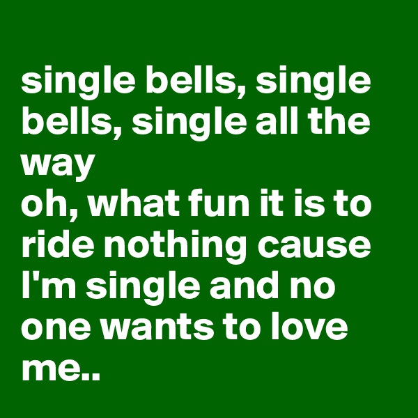 
single bells, single bells, single all the way
oh, what fun it is to ride nothing cause I'm single and no one wants to love me.. 