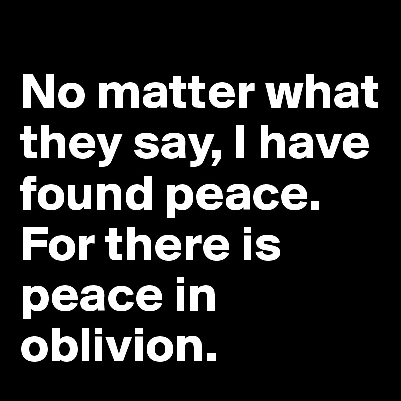 
No matter what they say, I have found peace. For there is peace in oblivion. 