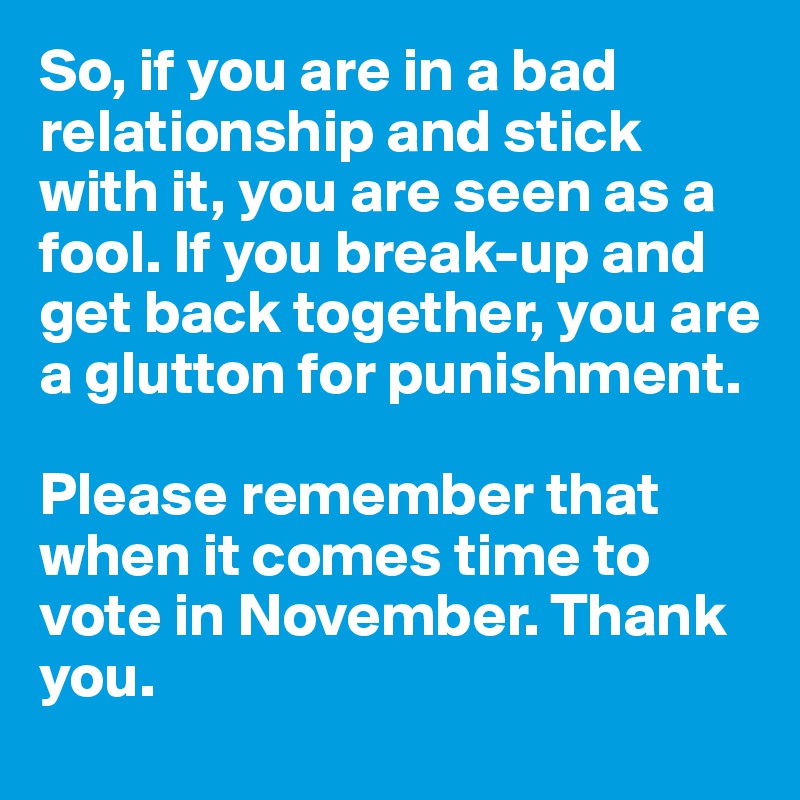So, if you are in a bad relationship and stick with it, you are seen as a fool. If you break-up and get back together, you are a glutton for punishment. 

Please remember that when it comes time to vote in November. Thank you.
