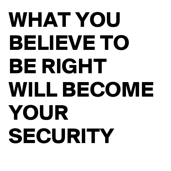 WHAT YOU BELIEVE TO BE RIGHT WILL BECOME YOUR SECURITY