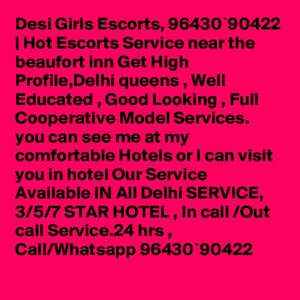 Desi Girls Escorts, 96430`90422 | Hot Escorts Service near the beaufort inn Get High Profile,Delhi queens , Well Educated , Good Looking , Full Cooperative Model Services. you can see me at my comfortable Hotels or I can visit you in hotel Our Service Available IN All Delhi SERVICE, 3/5/7 STAR HOTEL , In call /Out call Service.24 hrs , Call/Whatsapp 96430`90422 
