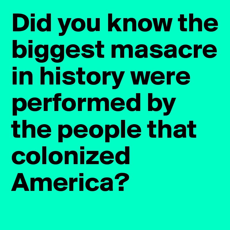 Did you know the biggest masacre in history were performed by the people that colonized America?