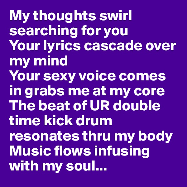 My thoughts swirl searching for you 
Your lyrics cascade over my mind 
Your sexy voice comes in grabs me at my core
The beat of UR double time kick drum resonates thru my body
Music flows infusing with my soul...