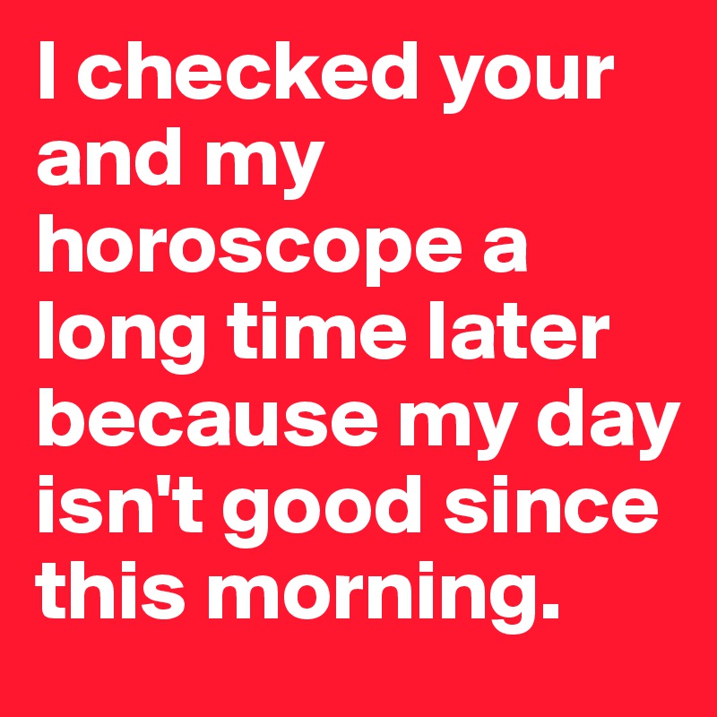I checked your and my horoscope a long time later because my day isn't good since this morning.