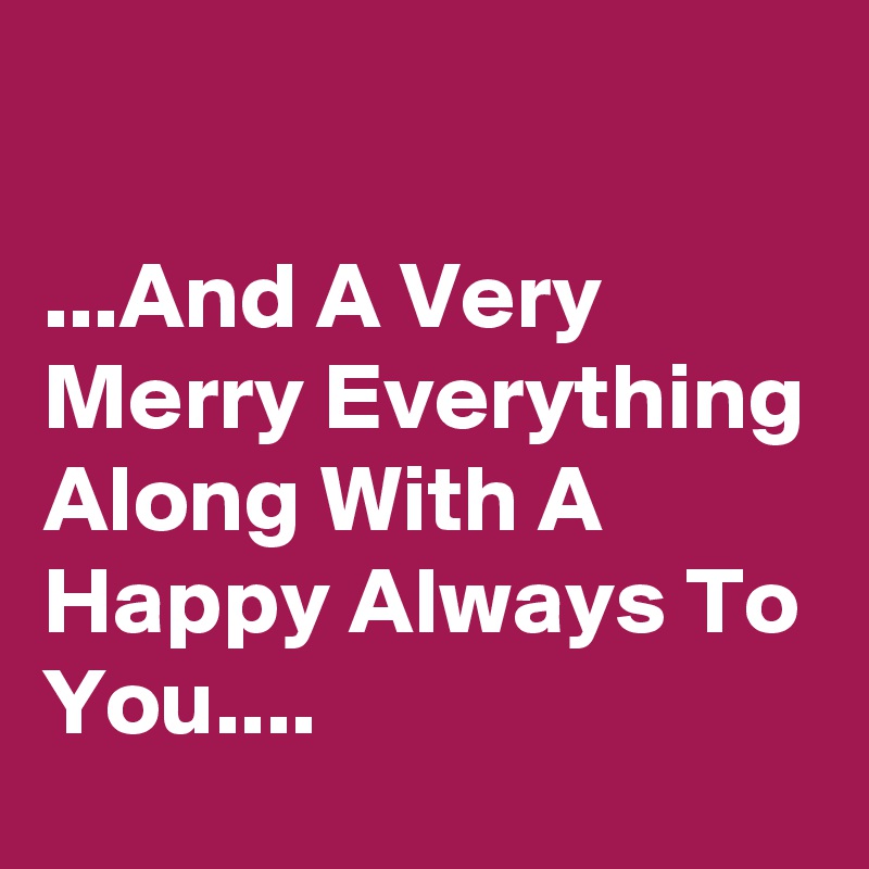 

...And A Very Merry Everything Along With A Happy Always To You....
