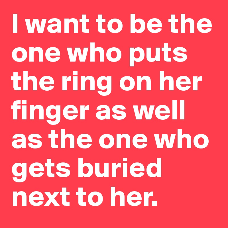 I want to be the one who puts the ring on her finger as well as the one who gets buried next to her.