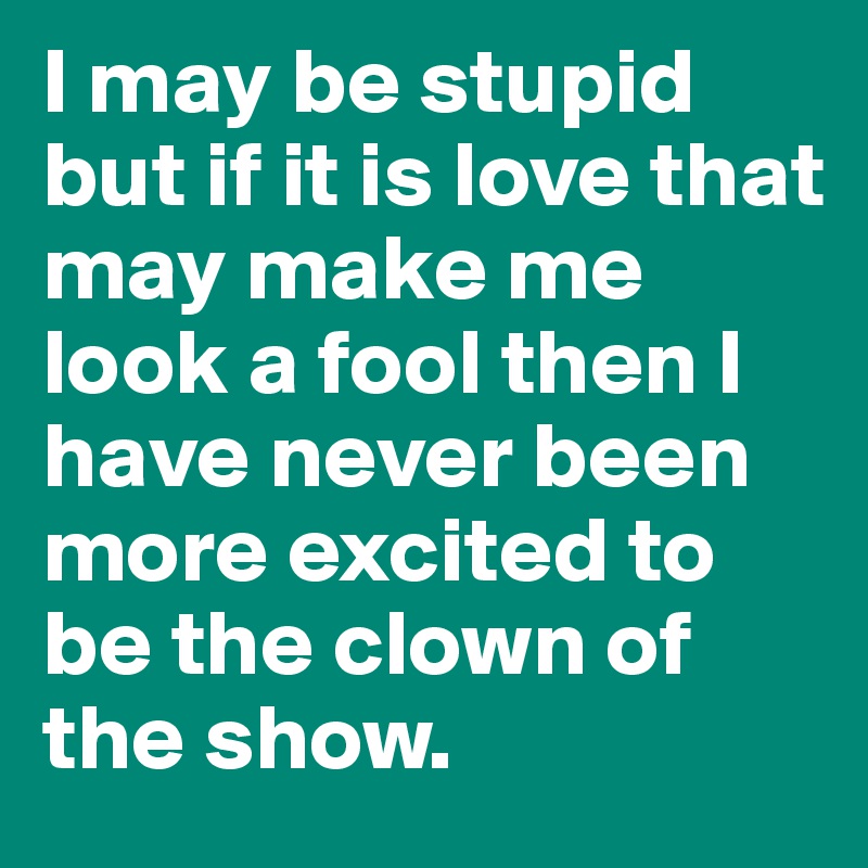 I may be stupid but if it is love that may make me look a fool then I have never been more excited to be the clown of the show.