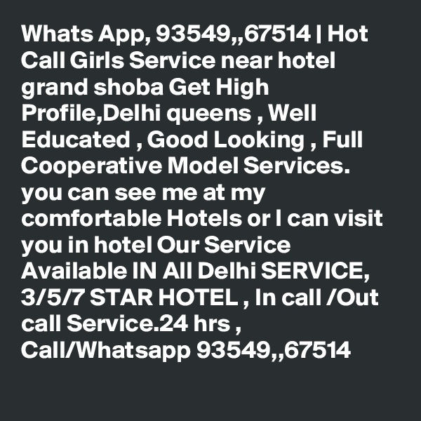 Whats App, 93549,,67514 | Hot Call Girls Service near hotel grand shoba Get High Profile,Delhi queens , Well Educated , Good Looking , Full Cooperative Model Services. you can see me at my comfortable Hotels or I can visit you in hotel Our Service Available IN All Delhi SERVICE, 3/5/7 STAR HOTEL , In call /Out call Service.24 hrs , Call/Whatsapp 93549,,67514 
