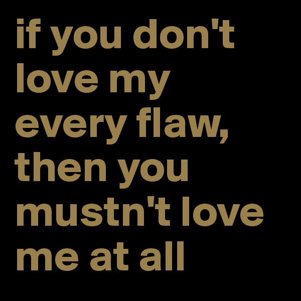 if you don't love my every flaw, then you mustn't love me at all