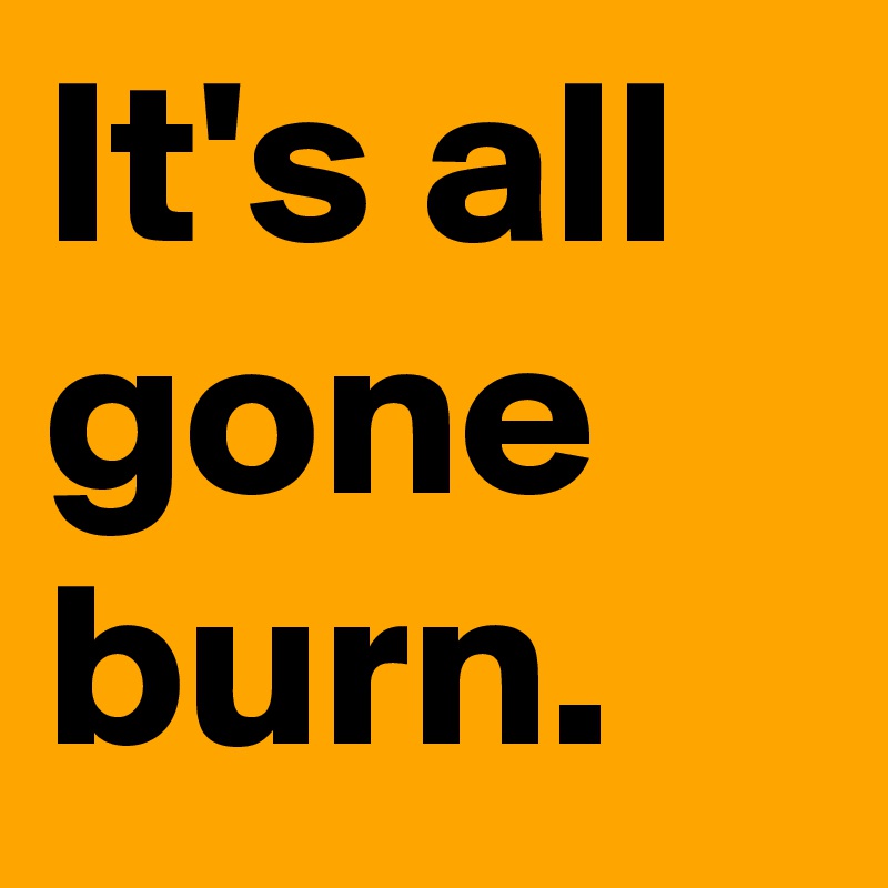 It's all gone burn.