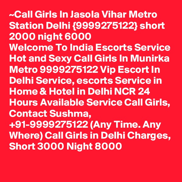 ~Call Girls In Jasola Vihar Metro Station Delhi {9999275122} short 2000 night 6000
Welcome To India Escorts Service
Hot and Sexy Call Girls In Munirka Metro 9999275122 Vip Escort In Delhi Service, escorts Service in Home & Hotel in Delhi NCR 24 Hours Available Service Call Girls, Contact Sushma, +91-9999275122 (Any Time. Any Where) Call Girls in Delhi Charges, Short 3000 Night 8000 