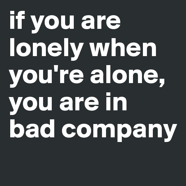 if you are lonely when you're alone, you are in bad company
