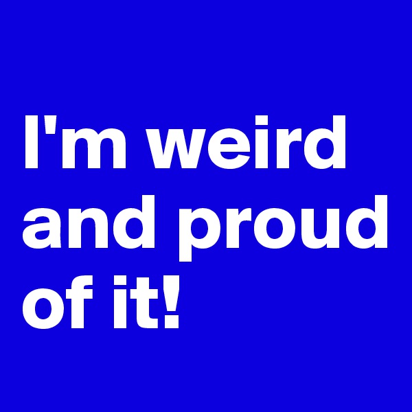 
I'm weird and proud of it!