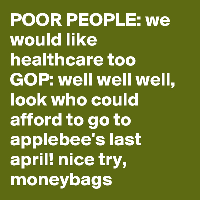 POOR PEOPLE: we would like healthcare too
GOP: well well well, look who could afford to go to applebee's last april! nice try, moneybags