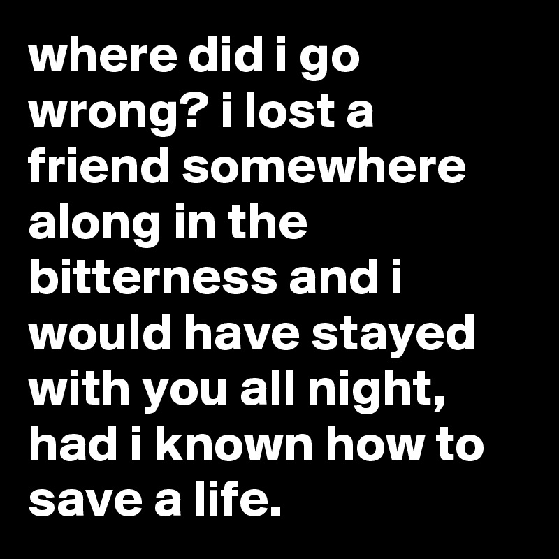 where did i go wrong? i lost a friend somewhere along in the bitterness and i would have stayed with you all night, had i known how to save a life.