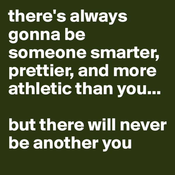 there's always gonna be someone smarter, prettier, and more athletic than you...

but there will never be another you