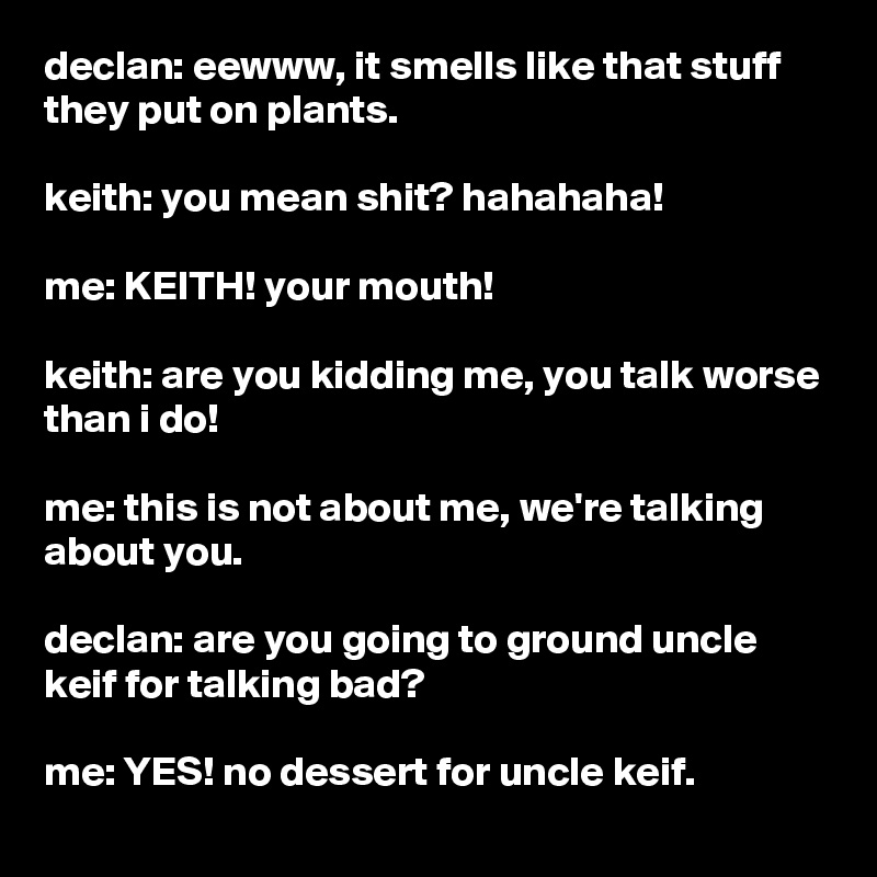 declan: eewww, it smells like that stuff they put on plants.

keith: you mean shit? hahahaha!

me: KEITH! your mouth!

keith: are you kidding me, you talk worse than i do!

me: this is not about me, we're talking about you.

declan: are you going to ground uncle keif for talking bad?

me: YES! no dessert for uncle keif.