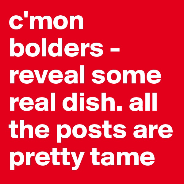 c'mon bolders - reveal some real dish. all the posts are pretty tame