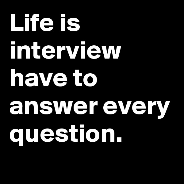 Life is interview have to answer every question.