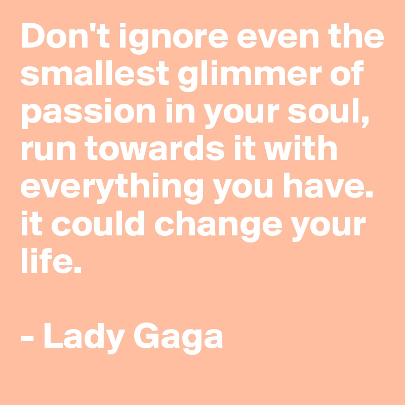 Don't ignore even the smallest glimmer of passion in your soul, run towards it with everything you have. it could change your life.

- Lady Gaga