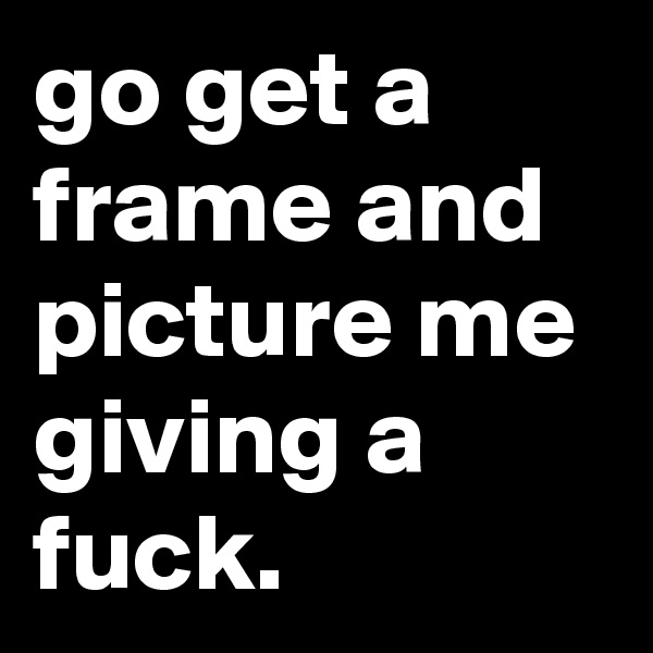 go get a frame and picture me giving a fuck.