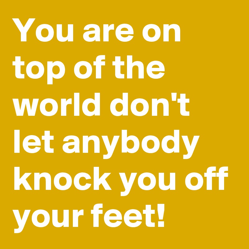 You are on top of the world don't let anybody knock you off your feet!