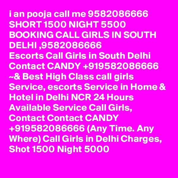 i an pooja call me 9582086666 SHORT 1500 NIGHT 5500 BOOKING CALL GIRLS IN SOUTH DELHI ,9582086666
Escorts Call Girls in South Delhi Contact CANDY +919582086666 ~& Best High Class call girls Service, escorts Service in Home & Hotel in Delhi NCR 24 Hours Available Service Call Girls, Contact Contact CANDY +919582086666 (Any Time. Any Where) Call Girls in Delhi Charges, Shot 1500 Night 5000
