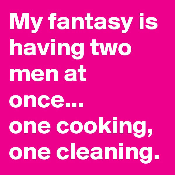 My fantasy is having two men at once...
one cooking,
one cleaning.