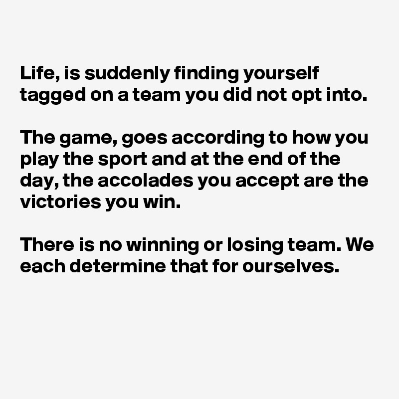 

Life, is suddenly finding yourself tagged on a team you did not opt into. 

The game, goes according to how you play the sport and at the end of the day, the accolades you accept are the victories you win. 

There is no winning or losing team. We each determine that for ourselves.


