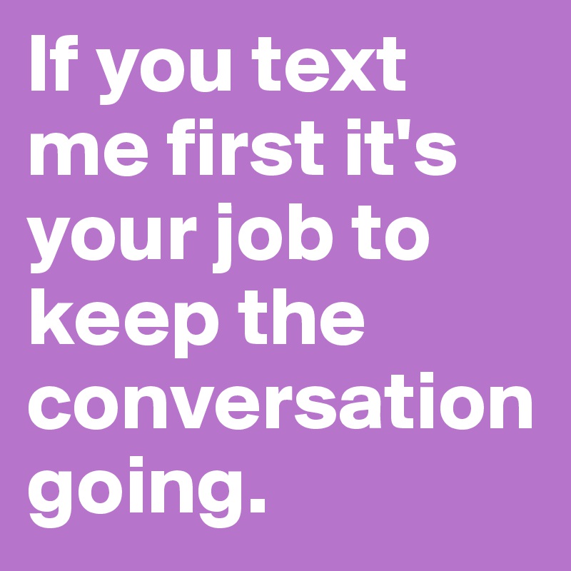 If you text me first it's your job to keep the conversation going.