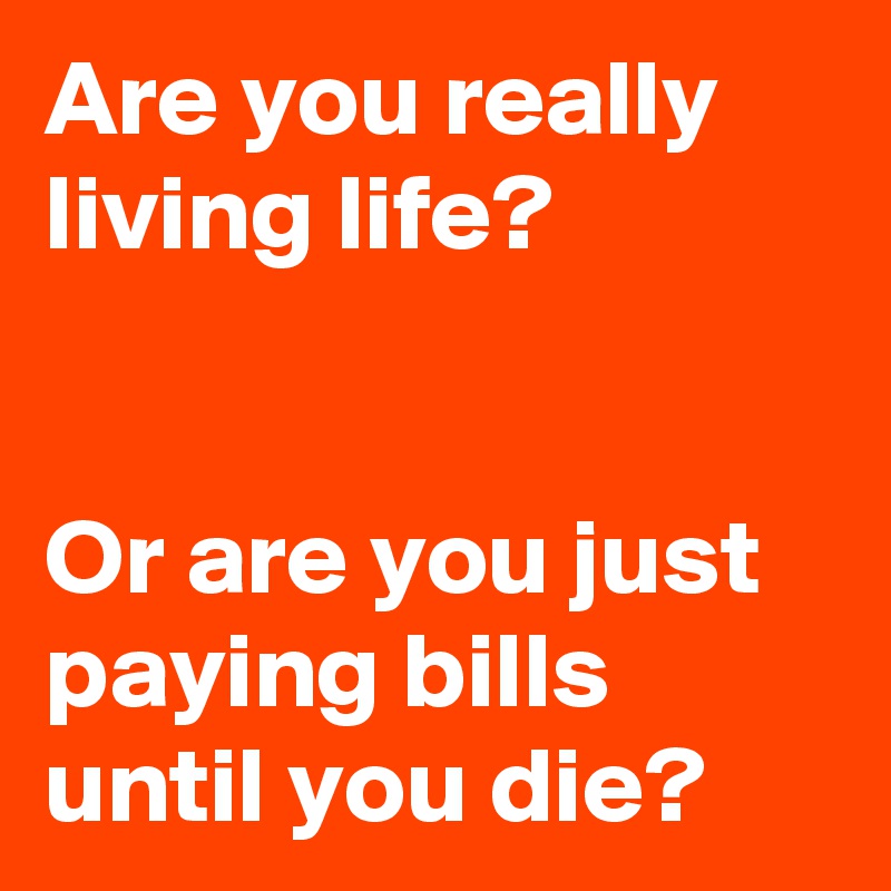 Are you really living life? 


Or are you just paying bills until you die? 